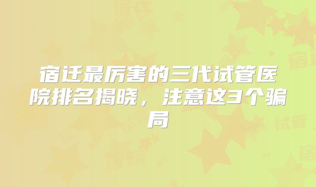 宿迁最厉害的三代试管医院排名揭晓,注意这3个骗局