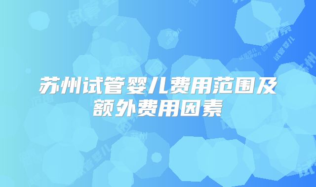 苏州试管婴儿费用范围及额外费用因素