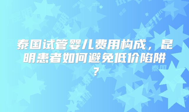 泰国试管婴儿费用构成，昆明患者如何避免低价陷阱？