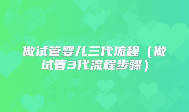 做试管婴儿三代流程（做试管3代流程步骤）
