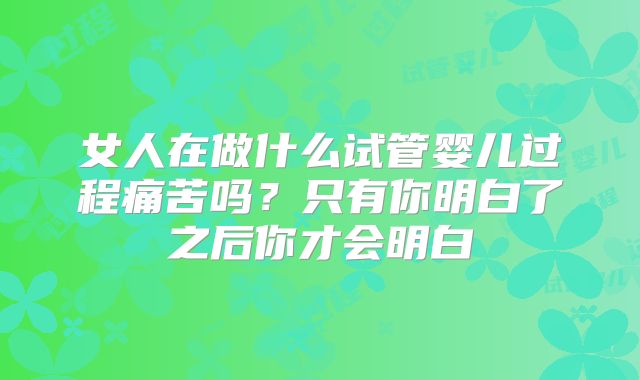 女人在做什么试管婴儿过程痛苦吗？只有你明白了之后你才会明白