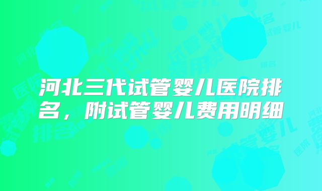 河北三代试管婴儿医院排名，附试管婴儿费用明细