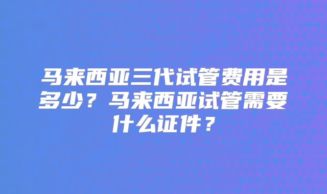 马来西亚三代试管费用是多少?马来西亚试管需要什么证件?
