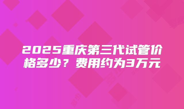 2025重庆第三代试管价格多少？费用约为3万元