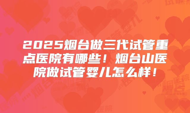 2025烟台做三代试管重点医院有哪些！烟台山医院做试管婴儿怎么样！