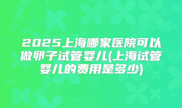 2025上海哪家医院可以做卵子试管婴儿(上海试管婴儿的费用是多少)