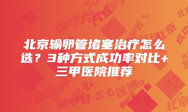 北京输卵管堵塞治疗怎么选？3种方式成功率对比+三甲医院推荐