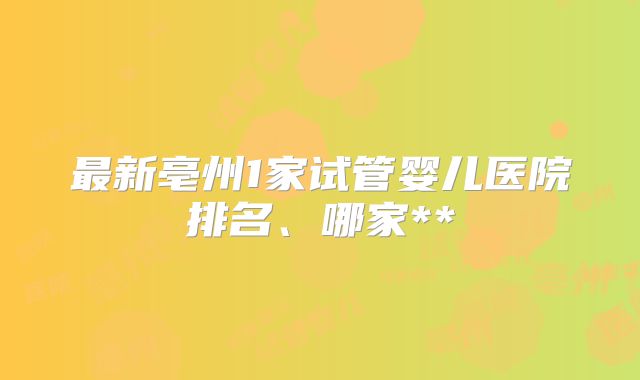 最新亳州1家试管婴儿医院排名、哪家**