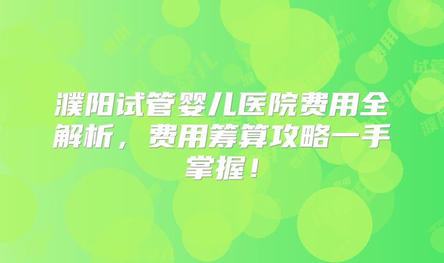 濮阳试管婴儿医院费用全解析，费用筹算攻略一手掌握！