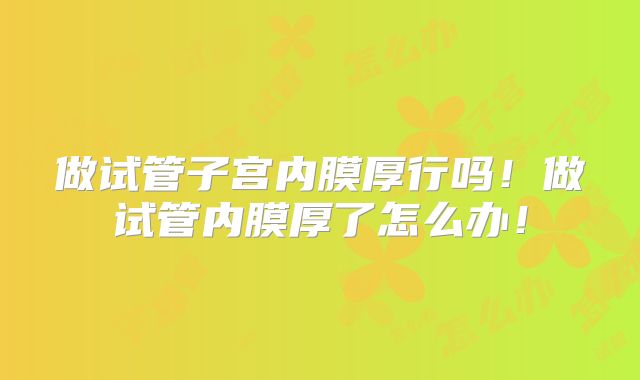 做试管子宫内膜厚行吗！做试管内膜厚了怎么办！