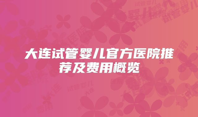 大连试管婴儿官方医院推荐及费用概览
