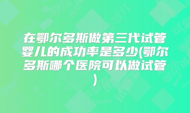 在鄂尔多斯做第三代试管婴儿的成功率是多少(鄂尔多斯哪个医院可以做试管)