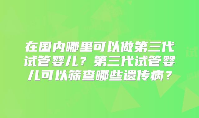 在国内哪里可以做第三代试管婴儿？第三代试管婴儿可以筛查哪些遗传病？