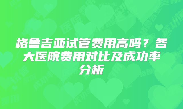 格鲁吉亚试管费用高吗？各大医院费用对比及成功率分析