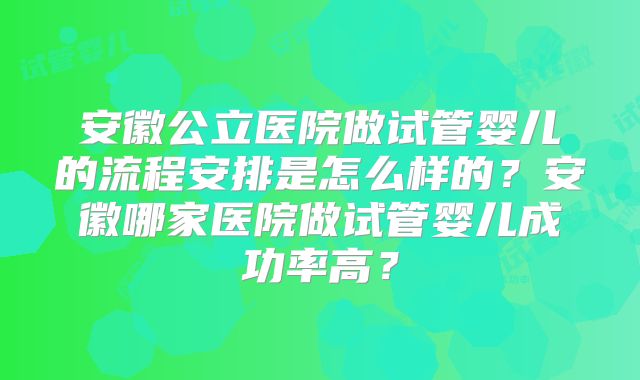 安徽公立医院做试管婴儿的流程安排是怎么样的？安徽哪家医院做试管婴儿成功率高？