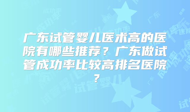 广东试管婴儿医术高的医院有哪些推荐？广东做试管成功率比较高排名医院？