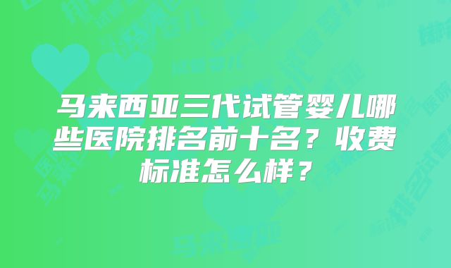 马来西亚三代试管婴儿哪些医院排名前十名？收费标准怎么样？