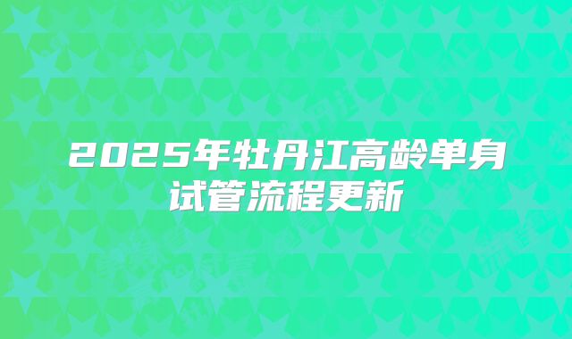 2025年牡丹江高龄单身试管流程更新