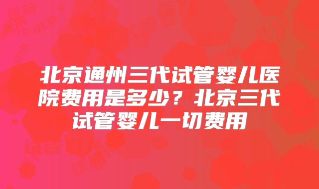 北京通州三代试管婴儿医院费用是多少？北京三代试管婴儿一切费用