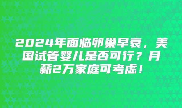 2024年面临卵巢早衰，美国试管婴儿是否可行？月薪2万家庭可考虑！