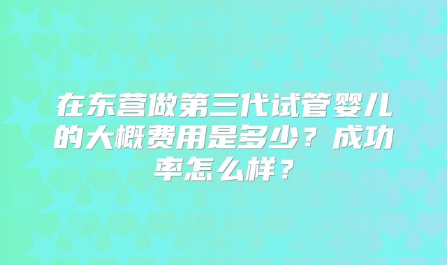 在东营做第三代试管婴儿的大概费用是多少？成功率怎么样？