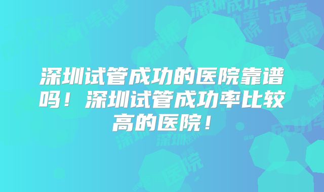 深圳试管成功的医院靠谱吗！深圳试管成功率比较高的医院！