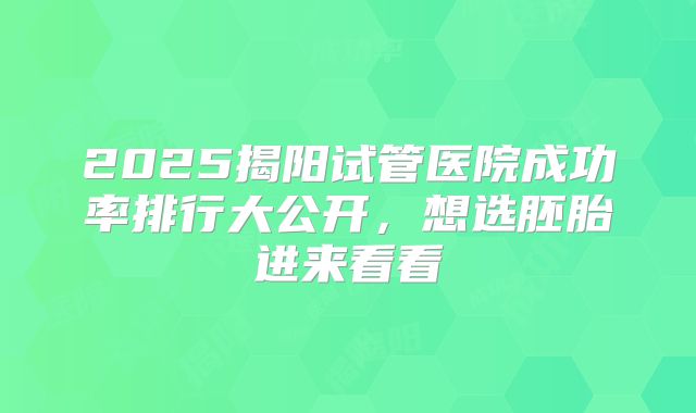 2025揭阳试管医院成功率排行大公开，想选胚胎进来看看