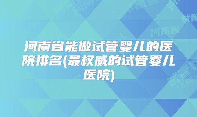 河南省能做试管婴儿的医院排名(最权威的试管婴儿医院)