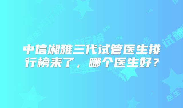 中信湘雅三代试管医生排行榜来了,哪个医生好?