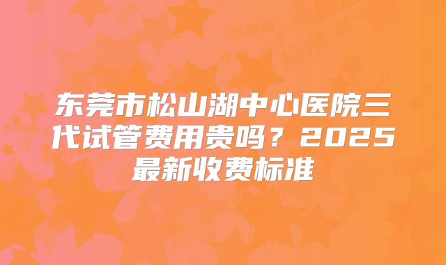 东莞市松山湖中心医院三代试管费用贵吗？2025最新收费标准