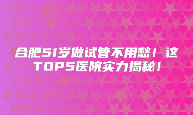 合肥51岁做试管不用愁！这TOP5医院实力揭秘！