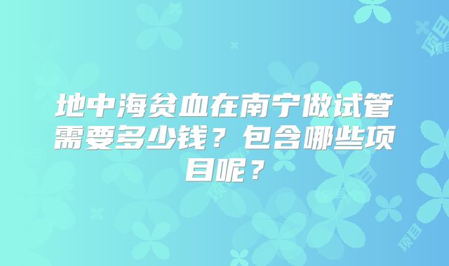 地中海贫血在南宁做试管需要多少钱？包含哪些项目呢？