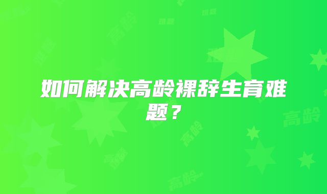 如何解决高龄裸辞生育难题?