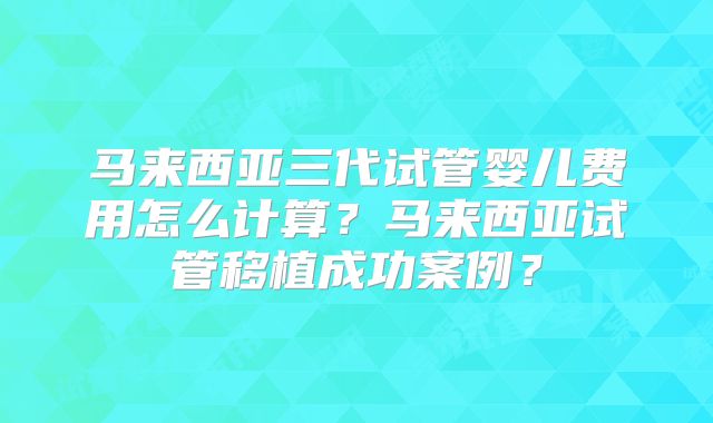 马来西亚三代试管婴儿费用怎么计算？马来西亚试管移植成功案例？