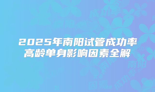 2025年南阳试管成功率高龄单身影响因素全解