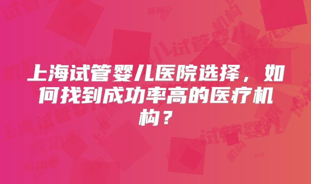 上海试管婴儿医院选择，如何找到成功率高的医疗机构？