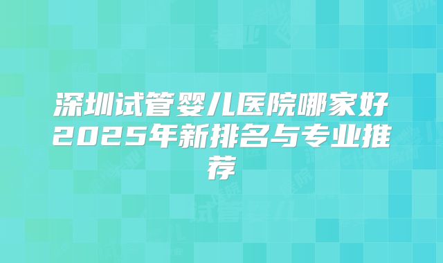 深圳试管婴儿医院哪家好2025年新排名与专业推荐