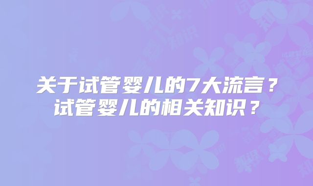 关于试管婴儿的7大流言?试管婴儿的相关知识?