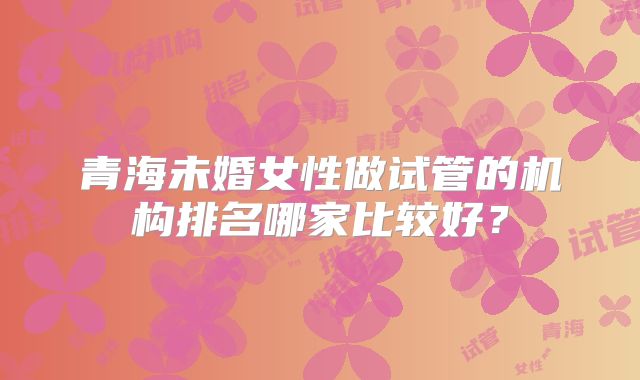 青海未婚女性做试管的机构排名哪家比较好？