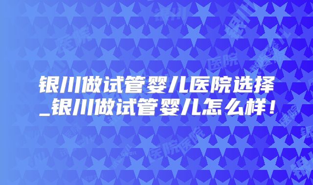 银川做试管婴儿医院选择_银川做试管婴儿怎么样！