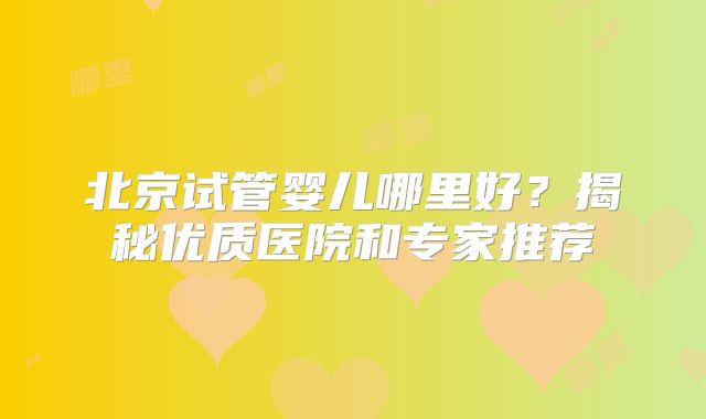 北京试管婴儿哪里好？揭秘优质医院和专家推荐