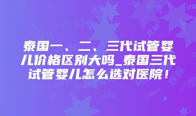 泰国一、二、三代试管婴儿价格区别大吗_泰国三代试管婴儿怎么选对医院！