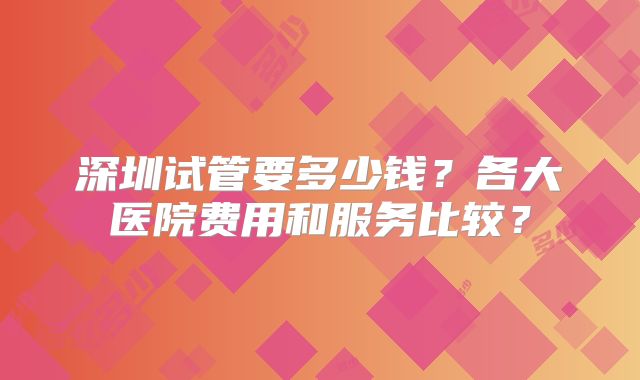 深圳试管要多少钱？各大医院费用和服务比较？