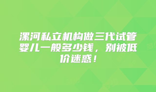 漯河私立机构做三代试管婴儿一般多少钱，别被低价迷惑！