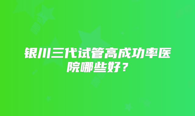 银川三代试管高成功率医院哪些好？