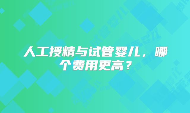 人工授精与试管婴儿，哪个费用更高？