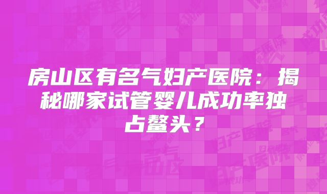 房山区有名气妇产医院：揭秘哪家试管婴儿成功率独占鳌头？