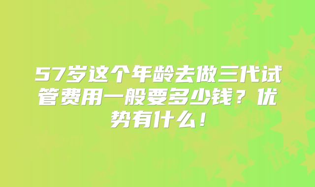 57岁这个年龄去做三代试管费用一般要多少钱?优势有什么!