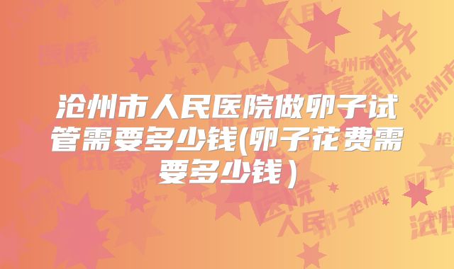 沧州市人民医院做卵子试管需要多少钱(卵子花费需要多少钱)