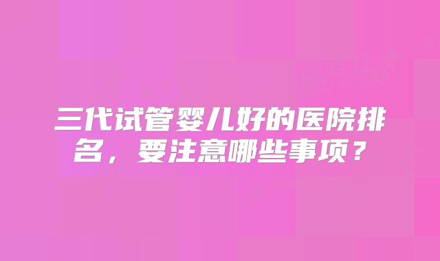 三代试管婴儿好的医院排名，要注意哪些事项？